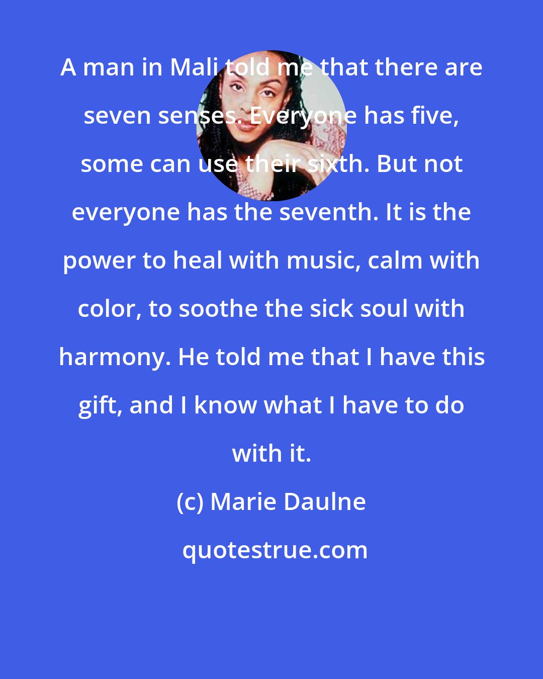 Marie Daulne: A man in Mali told me that there are seven senses. Everyone has five, some can use their sixth. But not everyone has the seventh. It is the power to heal with music, calm with color, to soothe the sick soul with harmony. He told me that I have this gift, and I know what I have to do with it.