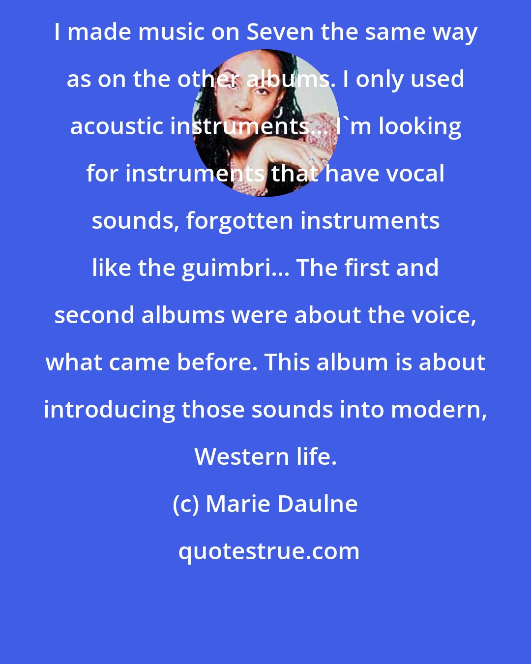 Marie Daulne: I made music on Seven the same way as on the other albums. I only used acoustic instruments... I'm looking for instruments that have vocal sounds, forgotten instruments like the guimbri... The first and second albums were about the voice, what came before. This album is about introducing those sounds into modern, Western life.