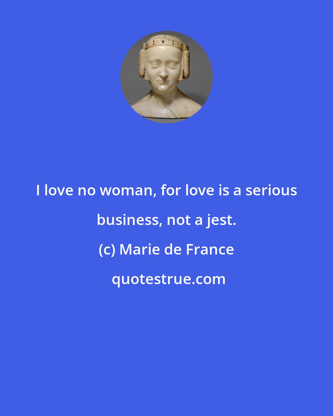 Marie de France: I love no woman, for love is a serious business, not a jest.