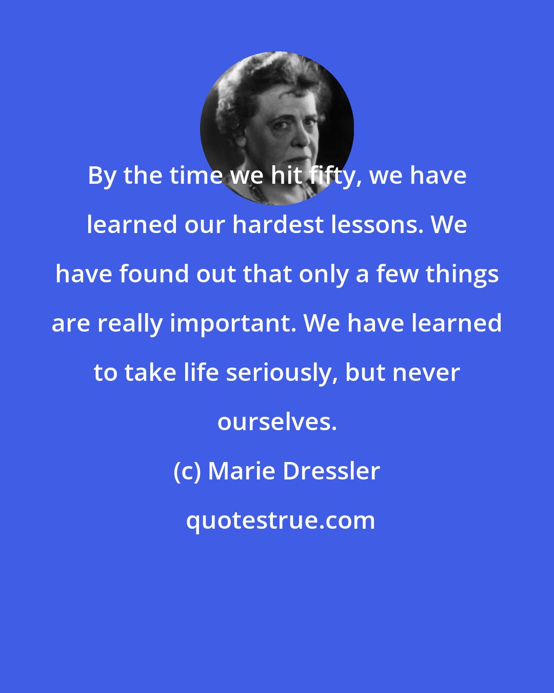 Marie Dressler: By the time we hit fifty, we have learned our hardest lessons. We have found out that only a few things are really important. We have learned to take life seriously, but never ourselves.