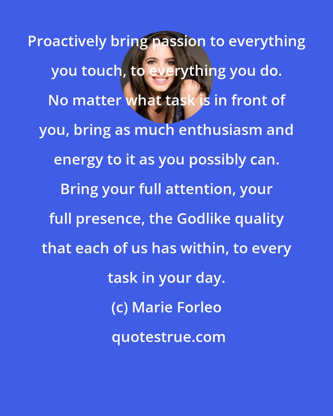 Marie Forleo: Proactively bring passion to everything you touch, to everything you do. No matter what task is in front of you, bring as much enthusiasm and energy to it as you possibly can. Bring your full attention, your full presence, the Godlike quality that each of us has within, to every task in your day.