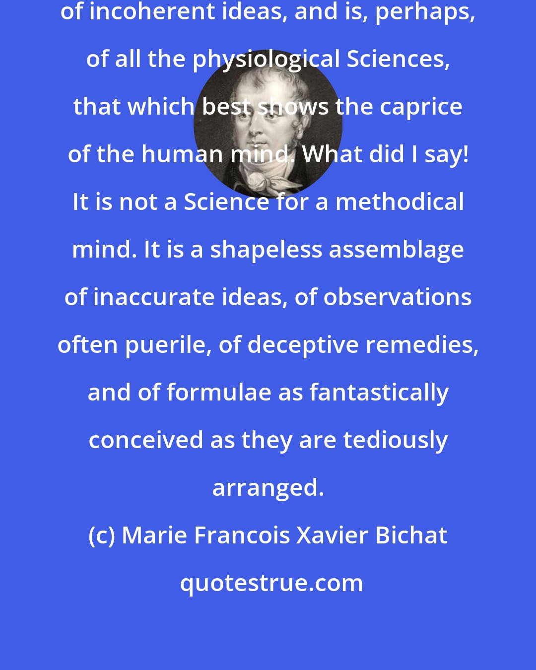 Marie Francois Xavier Bichat: Medicine is an incoherent assemblage of incoherent ideas, and is, perhaps, of all the physiological Sciences, that which best shows the caprice of the human mind. What did I say! It is not a Science for a methodical mind. It is a shapeless assemblage of inaccurate ideas, of observations often puerile, of deceptive remedies, and of formulae as fantastically conceived as they are tediously arranged.