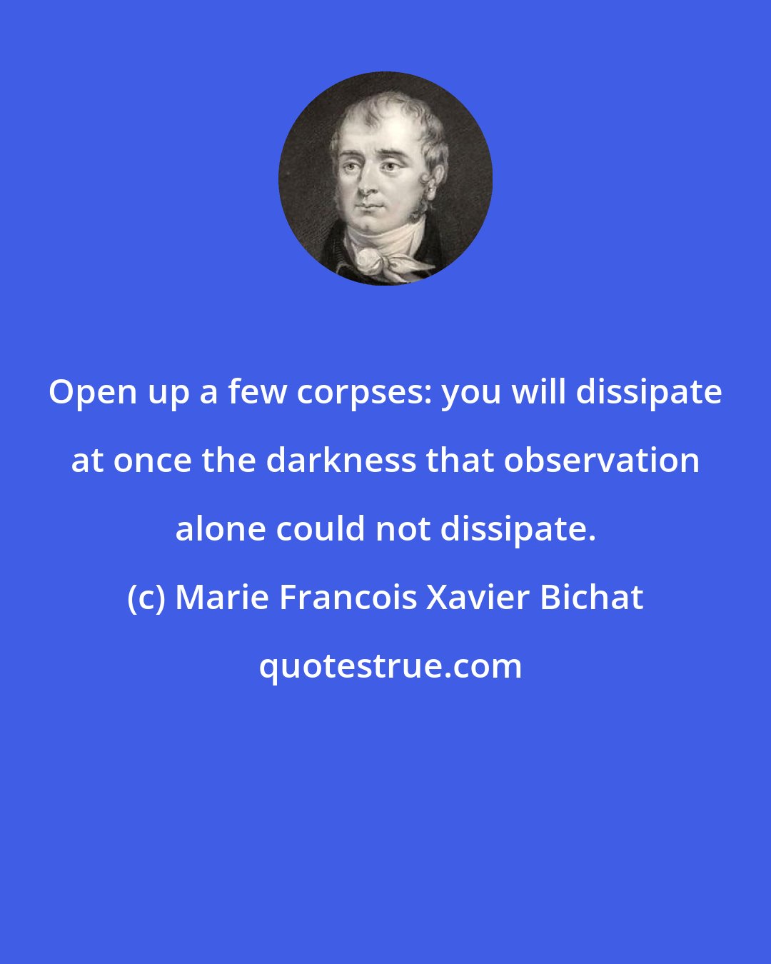 Marie Francois Xavier Bichat: Open up a few corpses: you will dissipate at once the darkness that observation alone could not dissipate.