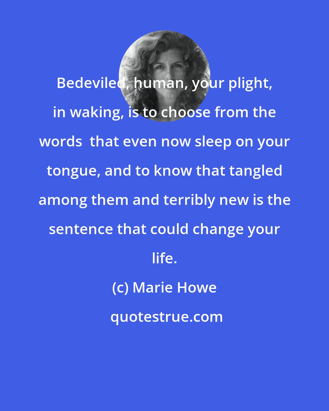 Marie Howe: Bedeviled, human, your plight, in waking, is to choose from the words  that even now sleep on your tongue, and to know that tangled among them and terribly new is the sentence that could change your life.