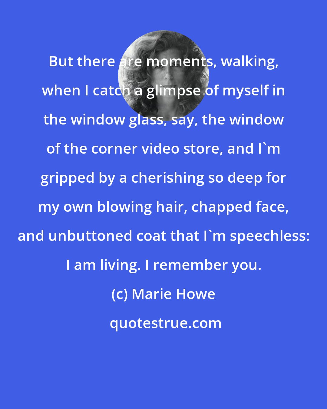 Marie Howe: But there are moments, walking, when I catch a glimpse of myself in the window glass, say, the window of the corner video store, and I'm gripped by a cherishing so deep for my own blowing hair, chapped face, and unbuttoned coat that I'm speechless: I am living. I remember you.