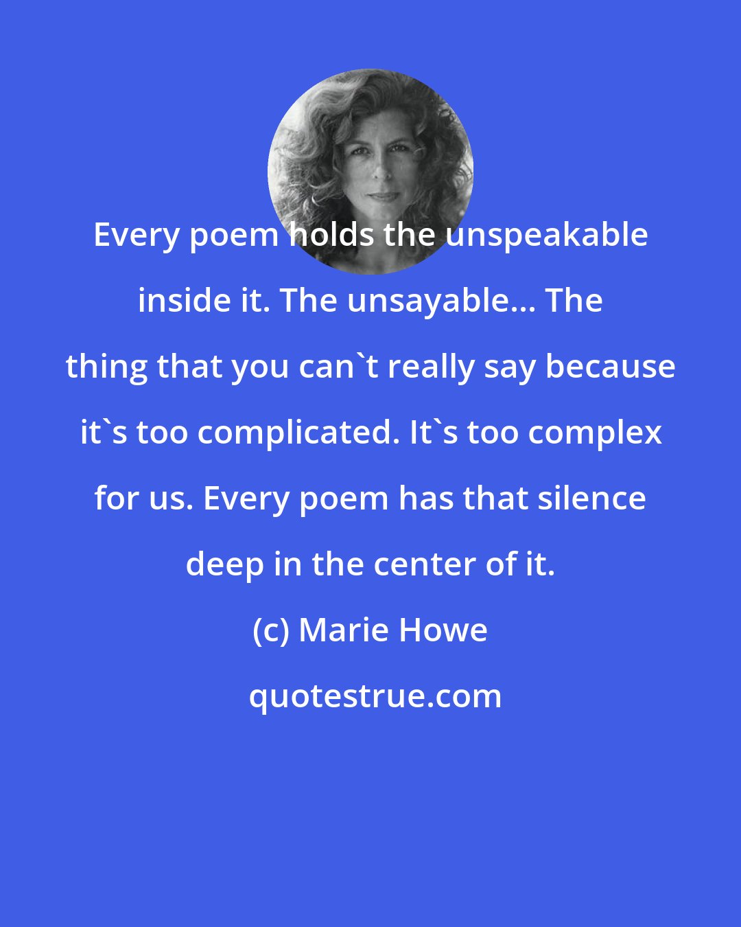 Marie Howe: Every poem holds the unspeakable inside it. The unsayable... The thing that you can't really say because it's too complicated. It's too complex for us. Every poem has that silence deep in the center of it.