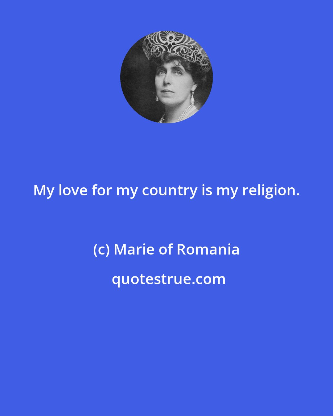 Marie of Romania: My love for my country is my religion.