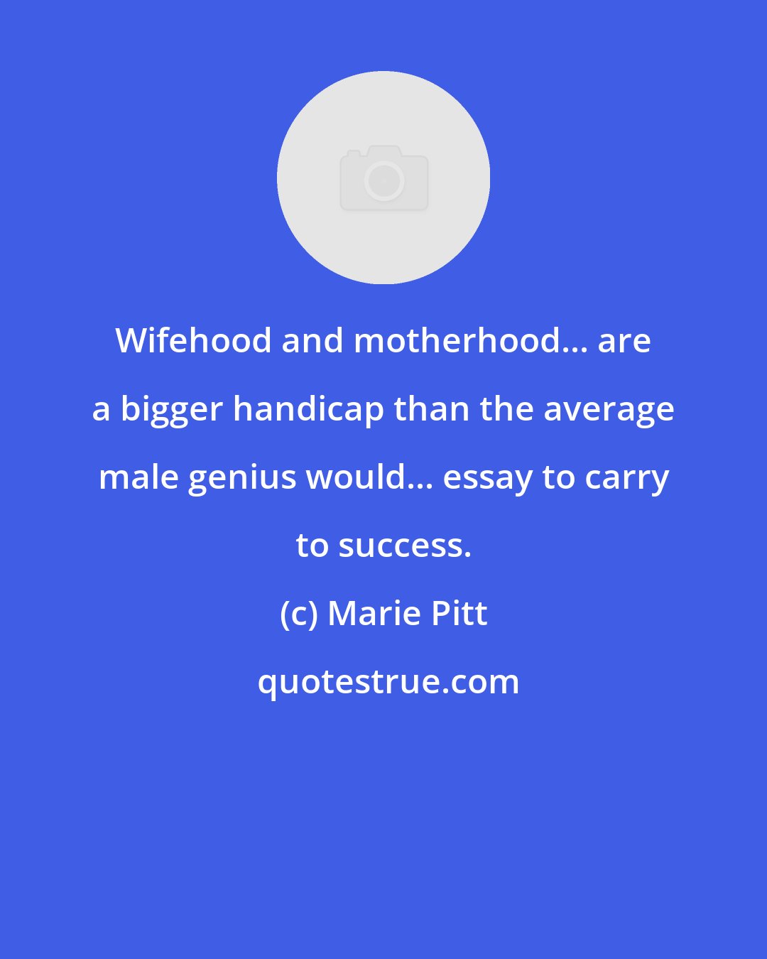 Marie Pitt: Wifehood and motherhood... are a bigger handicap than the average male genius would... essay to carry to success.