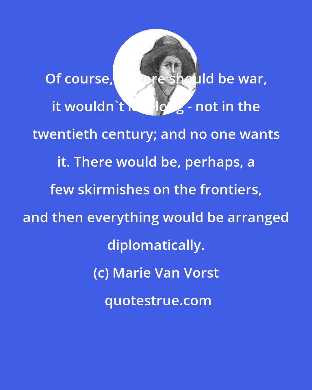 Marie Van Vorst: Of course, if there should be war, it wouldn't last long - not in the twentieth century; and no one wants it. There would be, perhaps, a few skirmishes on the frontiers, and then everything would be arranged diplomatically.