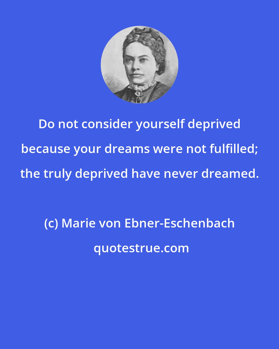 Marie von Ebner-Eschenbach: Do not consider yourself deprived because your dreams were not fulfilled; the truly deprived have never dreamed.