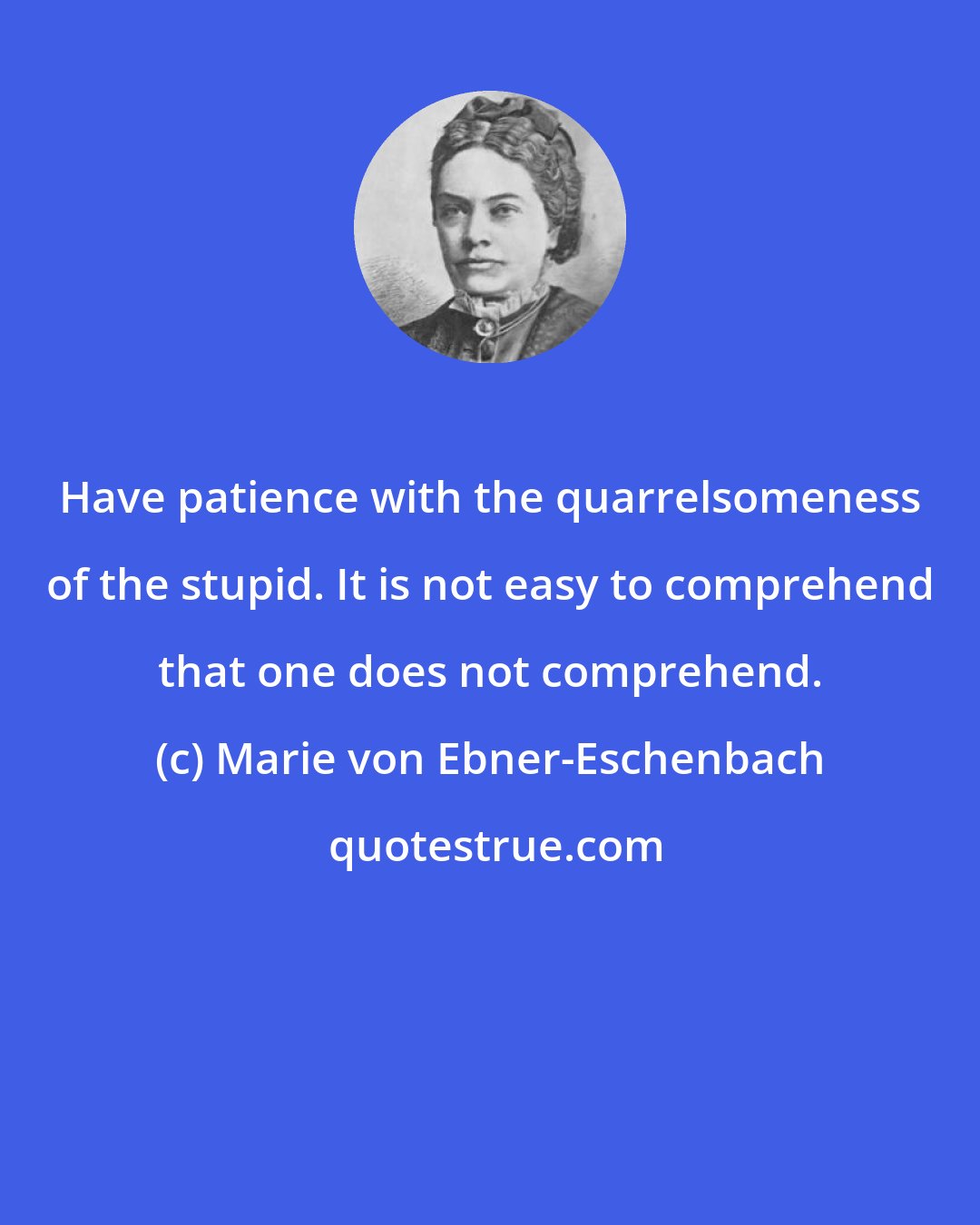 Marie von Ebner-Eschenbach: Have patience with the quarrelsomeness of the stupid. It is not easy to comprehend that one does not comprehend.