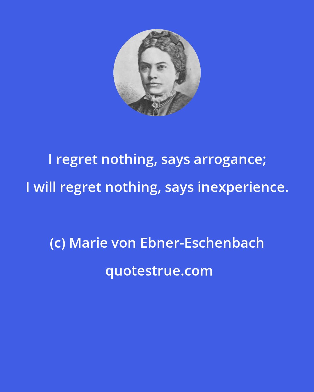 Marie von Ebner-Eschenbach: I regret nothing, says arrogance; I will regret nothing, says inexperience.