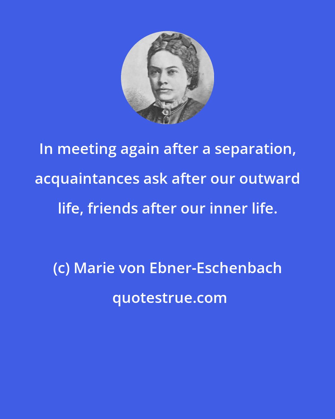 Marie von Ebner-Eschenbach: In meeting again after a separation, acquaintances ask after our outward life, friends after our inner life.