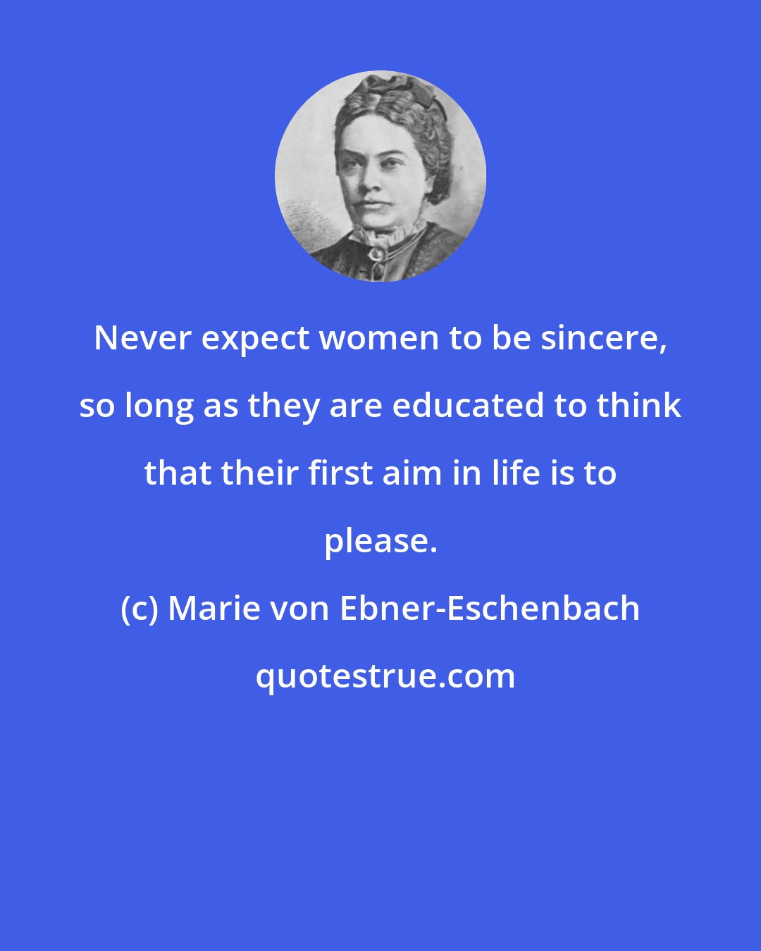 Marie von Ebner-Eschenbach: Never expect women to be sincere, so long as they are educated to think that their first aim in life is to please.