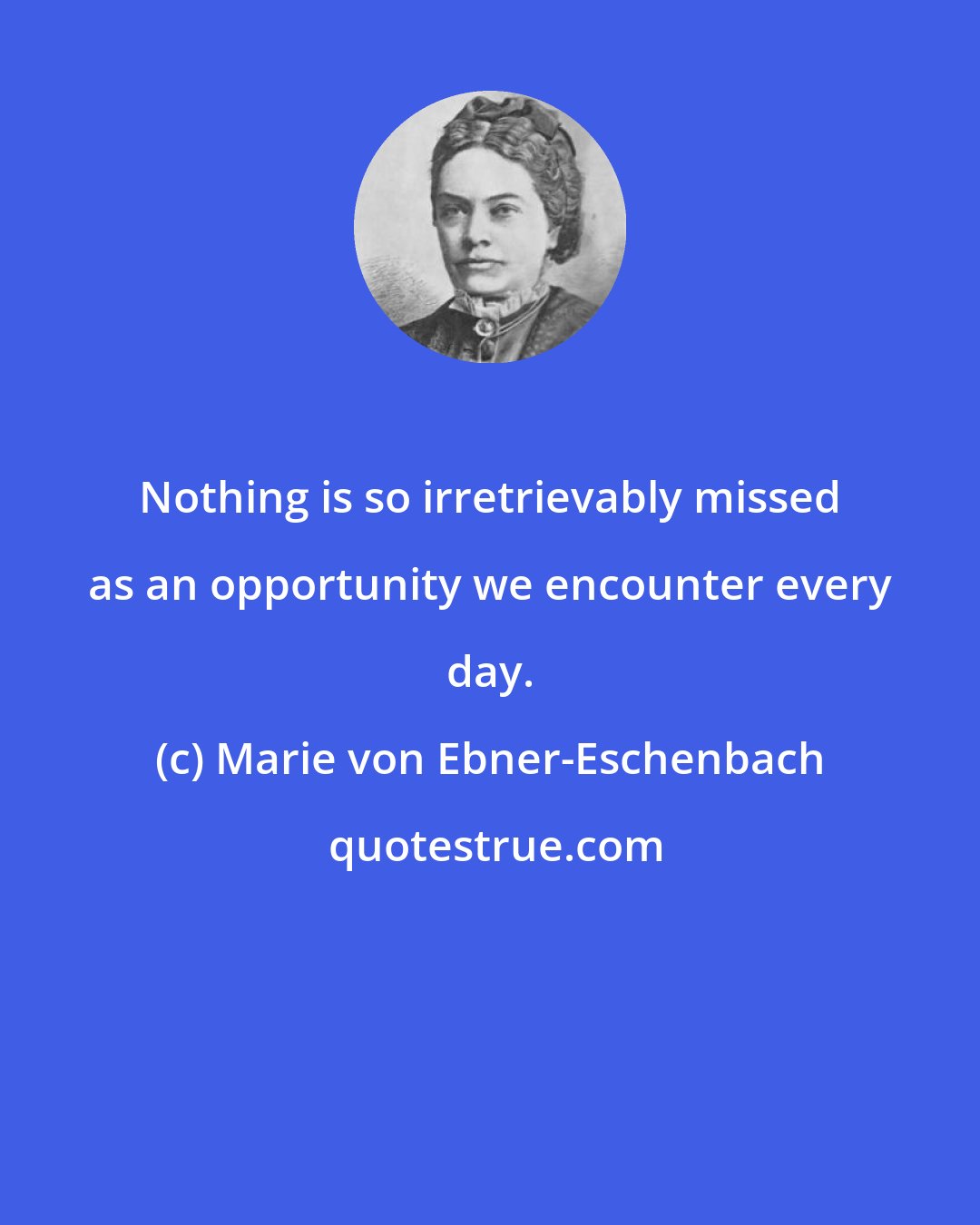 Marie von Ebner-Eschenbach: Nothing is so irretrievably missed as an opportunity we encounter every day.