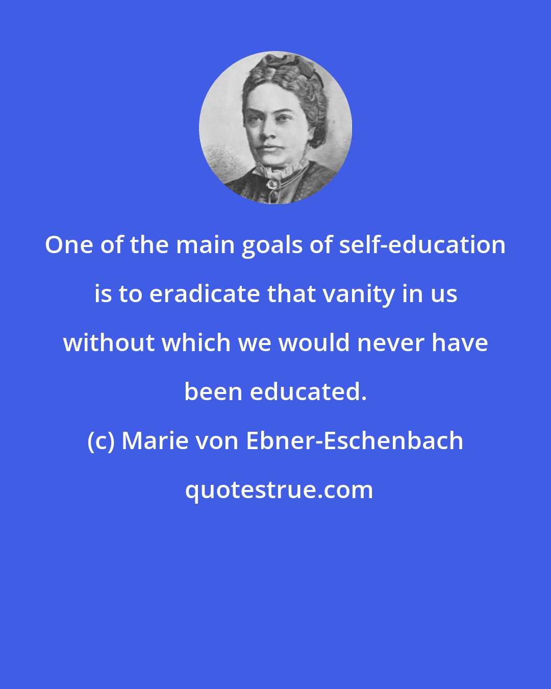 Marie von Ebner-Eschenbach: One of the main goals of self-education is to eradicate that vanity in us without which we would never have been educated.