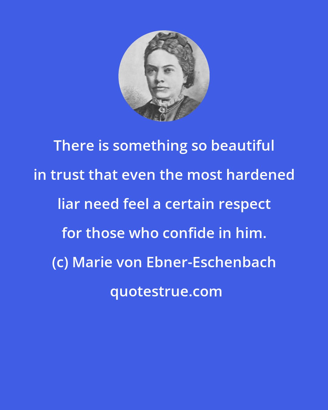 Marie von Ebner-Eschenbach: There is something so beautiful in trust that even the most hardened liar need feel a certain respect for those who confide in him.