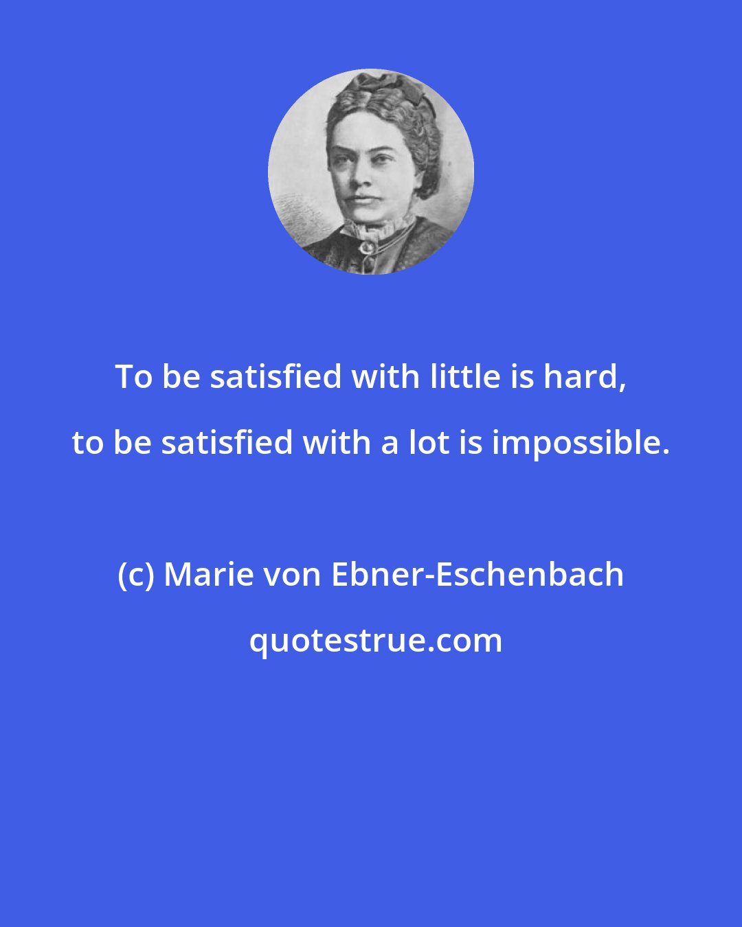 Marie von Ebner-Eschenbach: To be satisfied with little is hard, to be satisfied with a lot is impossible.