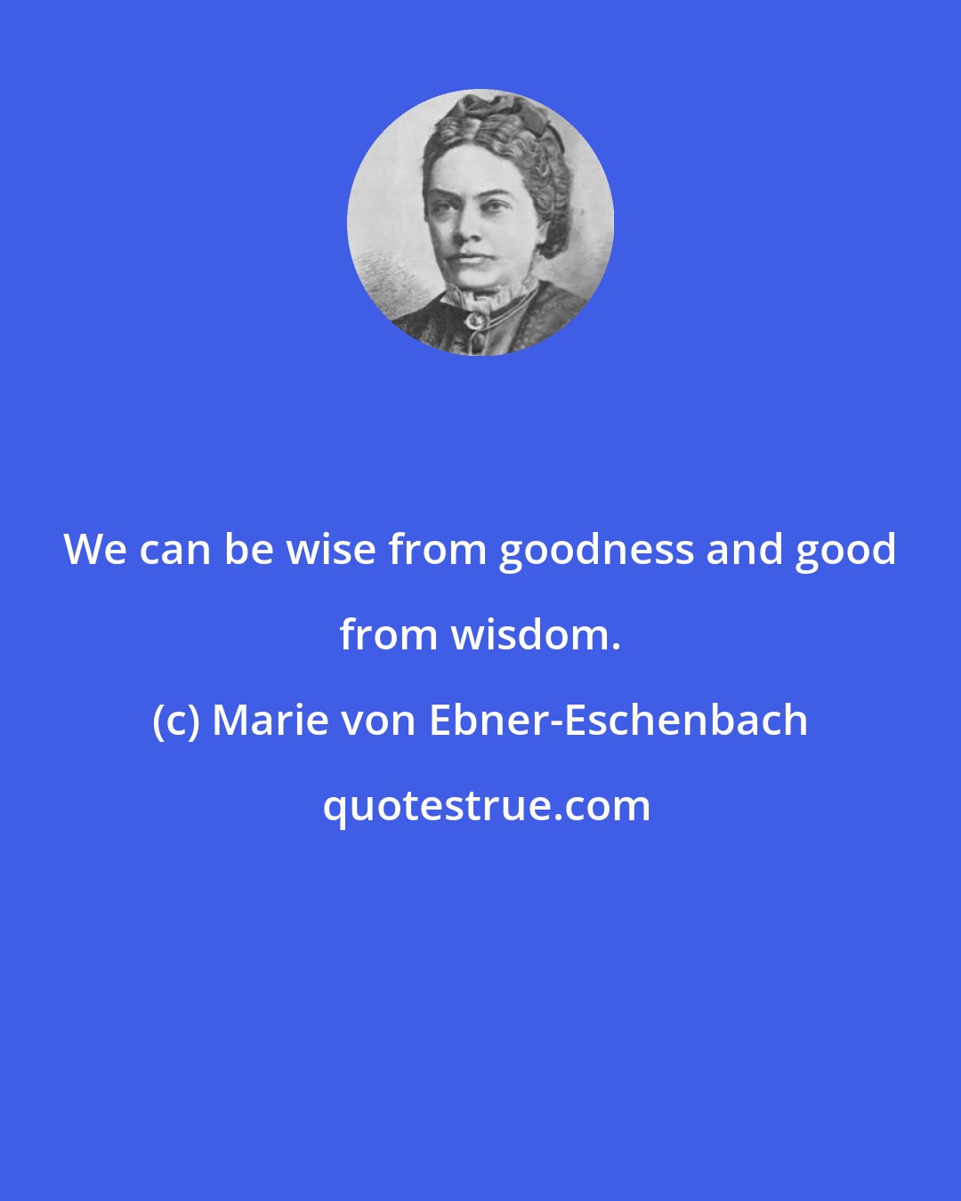 Marie von Ebner-Eschenbach: We can be wise from goodness and good from wisdom.