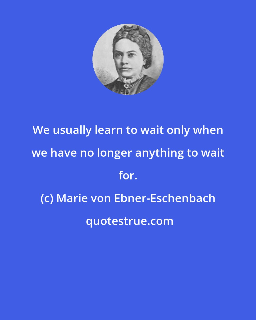 Marie von Ebner-Eschenbach: We usually learn to wait only when we have no longer anything to wait for.