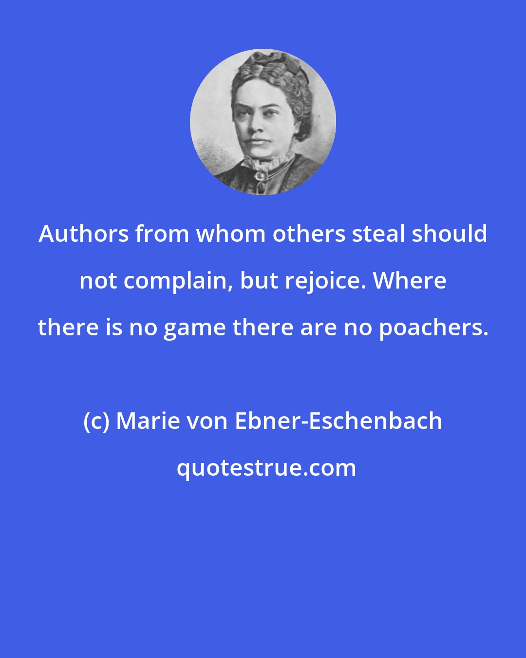 Marie von Ebner-Eschenbach: Authors from whom others steal should not complain, but rejoice. Where there is no game there are no poachers.