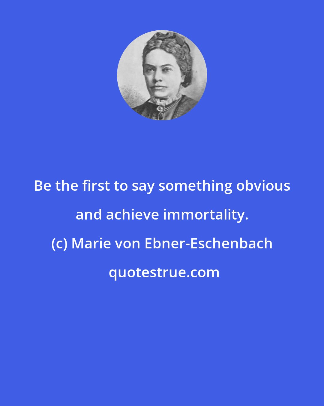 Marie von Ebner-Eschenbach: Be the first to say something obvious and achieve immortality.