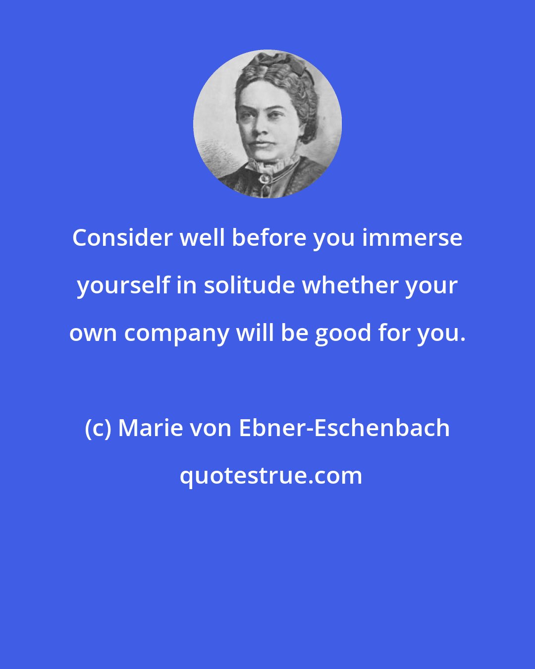 Marie von Ebner-Eschenbach: Consider well before you immerse yourself in solitude whether your own company will be good for you.