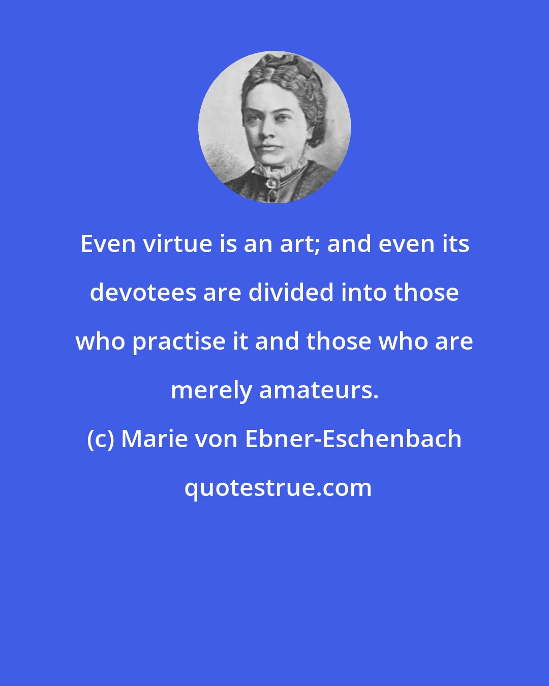 Marie von Ebner-Eschenbach: Even virtue is an art; and even its devotees are divided into those who practise it and those who are merely amateurs.