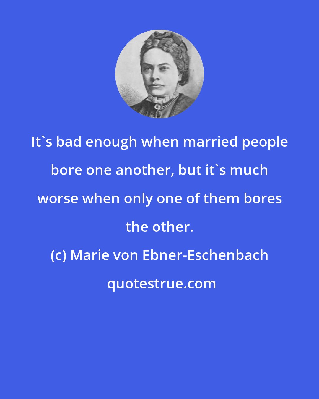 Marie von Ebner-Eschenbach: It's bad enough when married people bore one another, but it's much worse when only one of them bores the other.