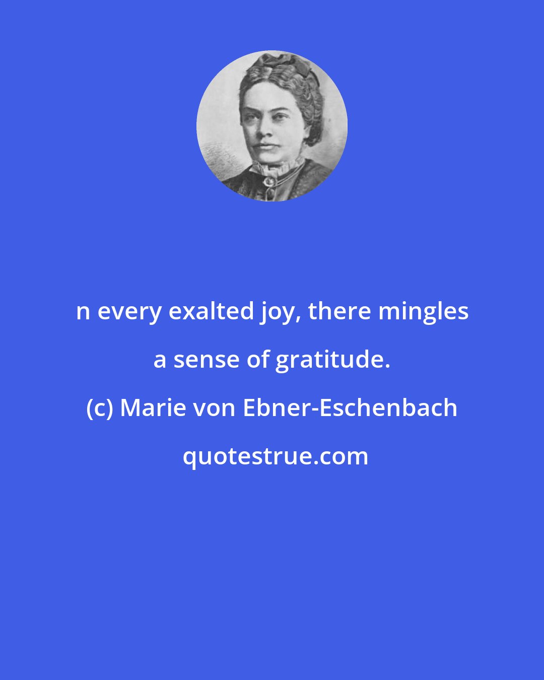 Marie von Ebner-Eschenbach: n every exalted joy, there mingles a sense of gratitude.