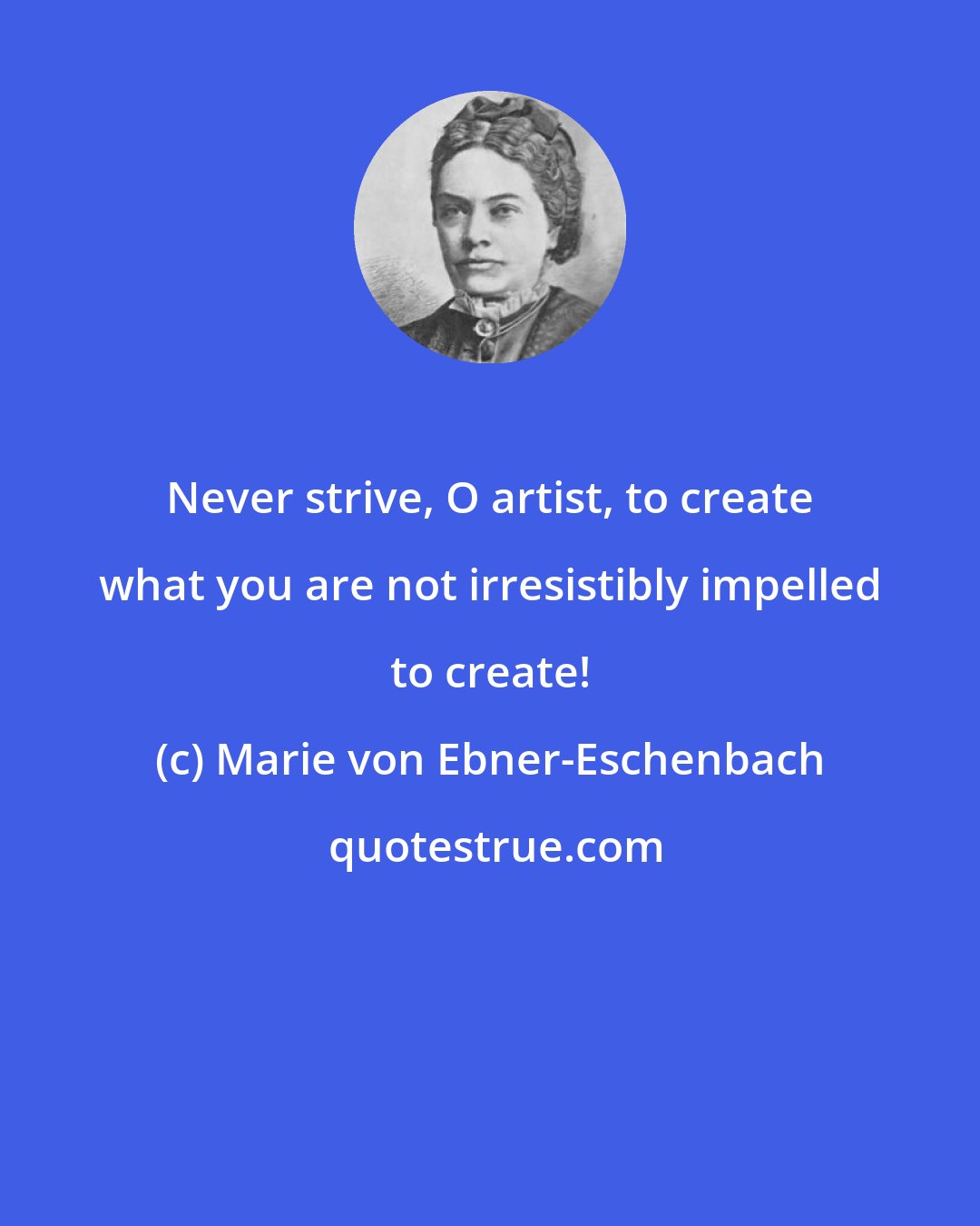 Marie von Ebner-Eschenbach: Never strive, O artist, to create what you are not irresistibly impelled to create!