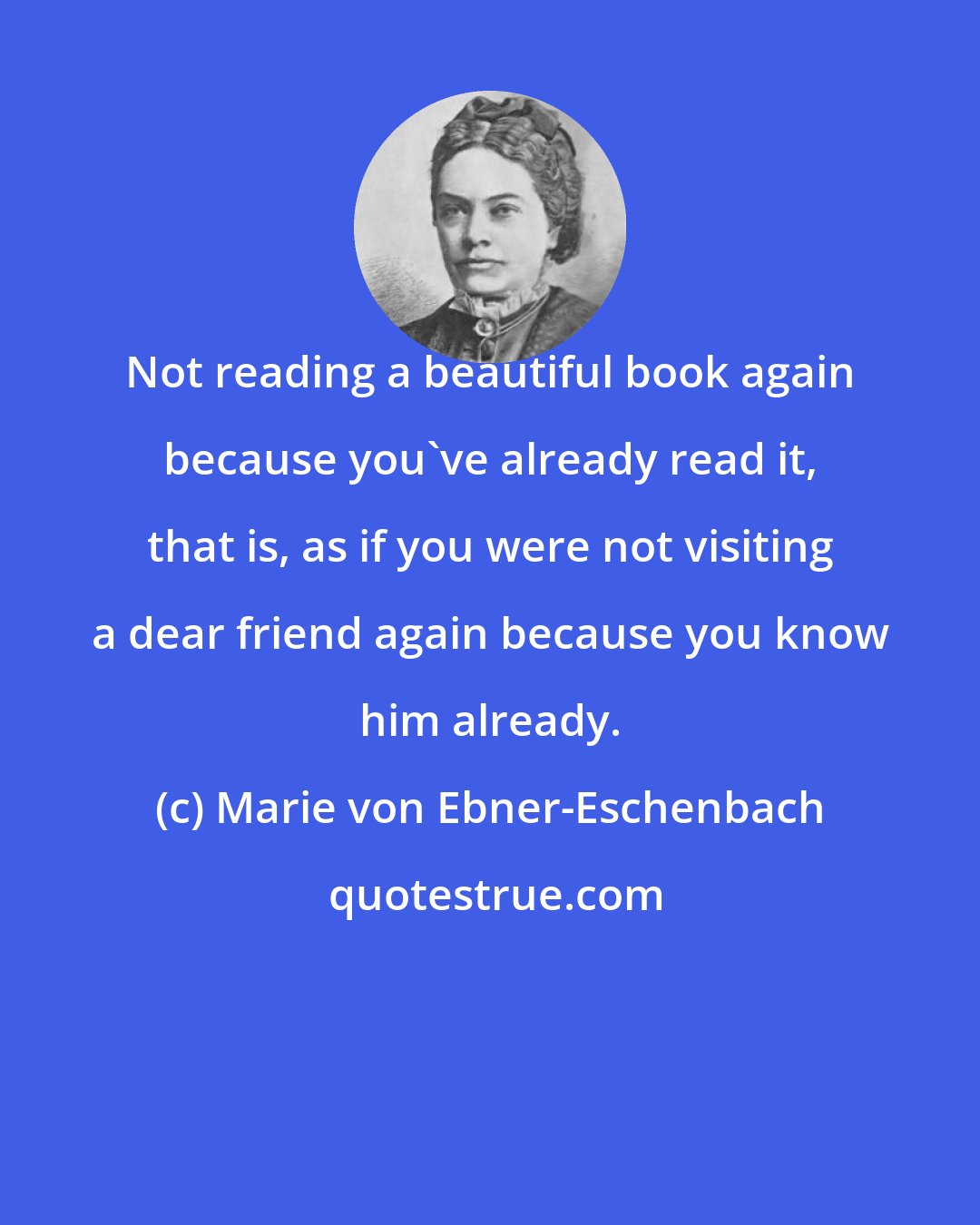 Marie von Ebner-Eschenbach: Not reading a beautiful book again because you've already read it, that is, as if you were not visiting a dear friend again because you know him already.