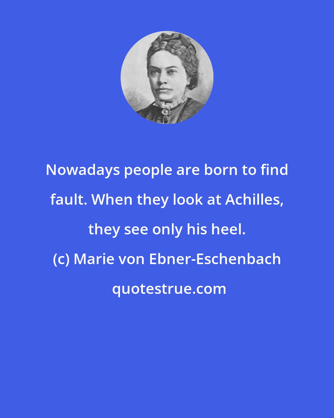 Marie von Ebner-Eschenbach: Nowadays people are born to find fault. When they look at Achilles, they see only his heel.