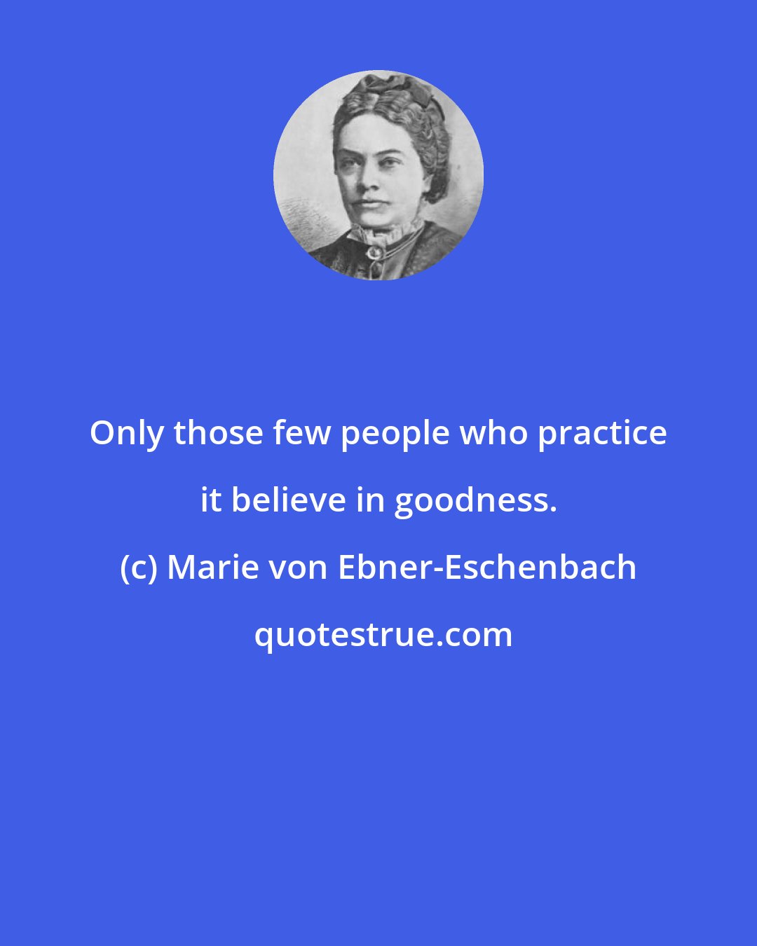 Marie von Ebner-Eschenbach: Only those few people who practice it believe in goodness.