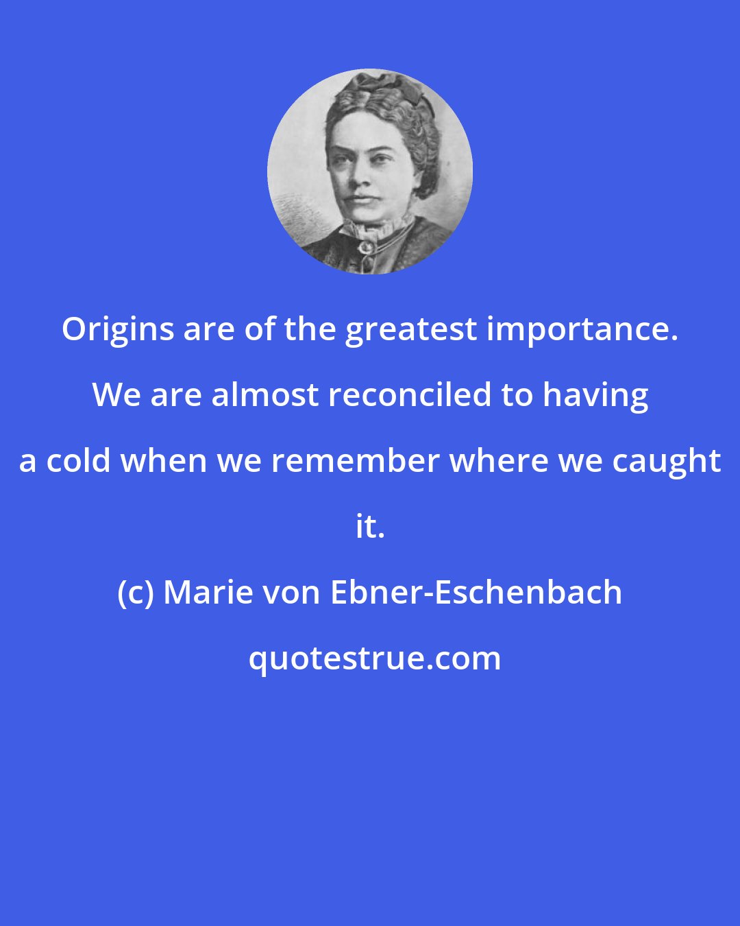 Marie von Ebner-Eschenbach: Origins are of the greatest importance. We are almost reconciled to having a cold when we remember where we caught it.