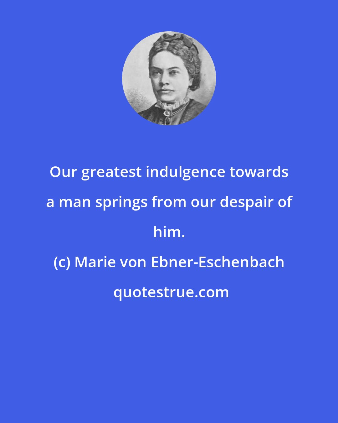 Marie von Ebner-Eschenbach: Our greatest indulgence towards a man springs from our despair of him.