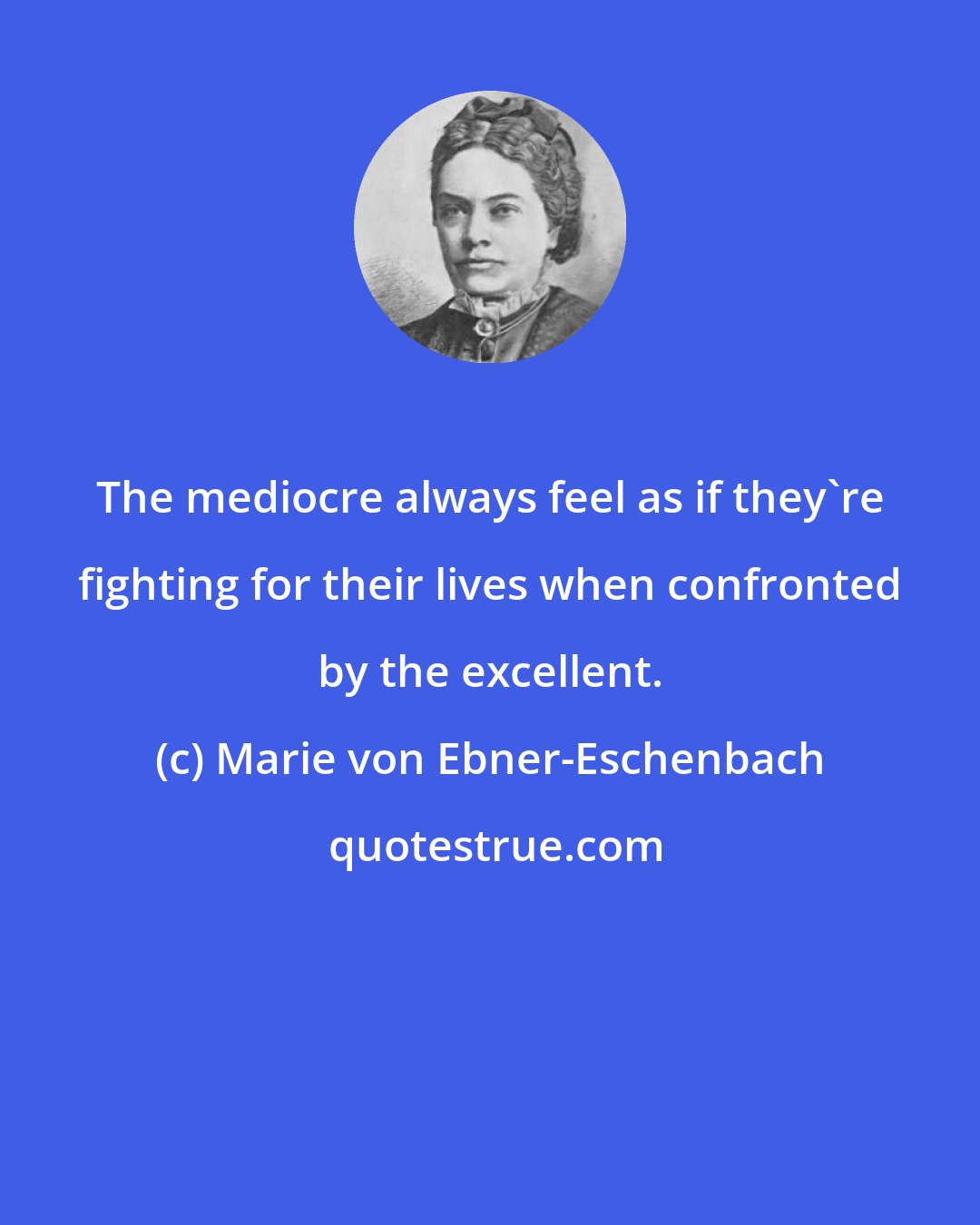 Marie von Ebner-Eschenbach: The mediocre always feel as if they're fighting for their lives when confronted by the excellent.