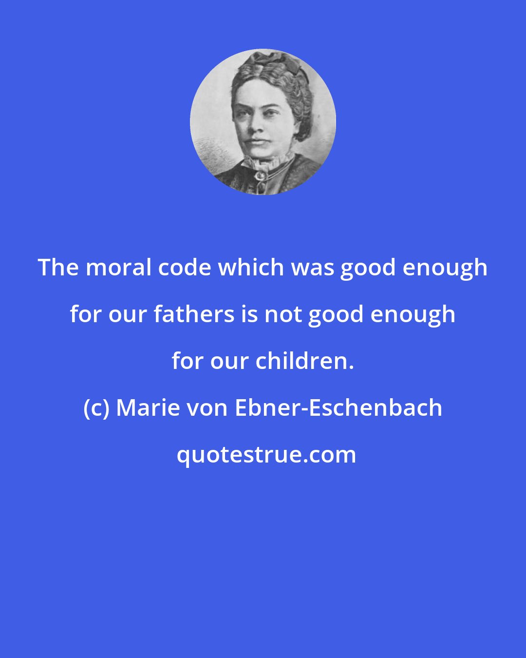 Marie von Ebner-Eschenbach: The moral code which was good enough for our fathers is not good enough for our children.