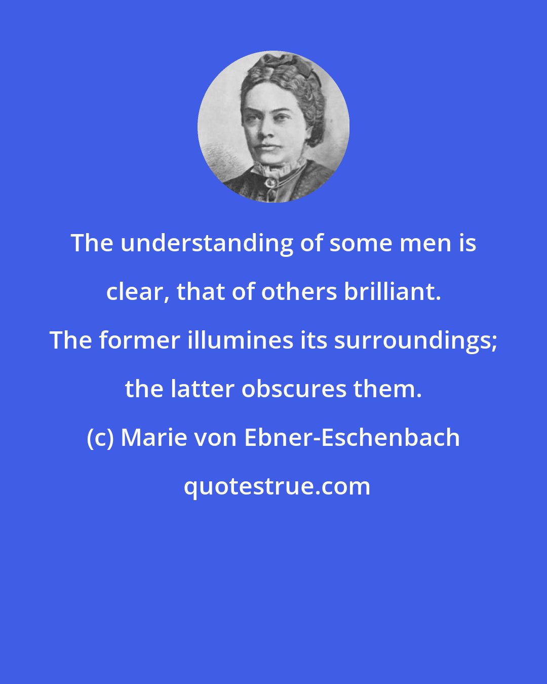 Marie von Ebner-Eschenbach: The understanding of some men is clear, that of others brilliant. The former illumines its surroundings; the latter obscures them.