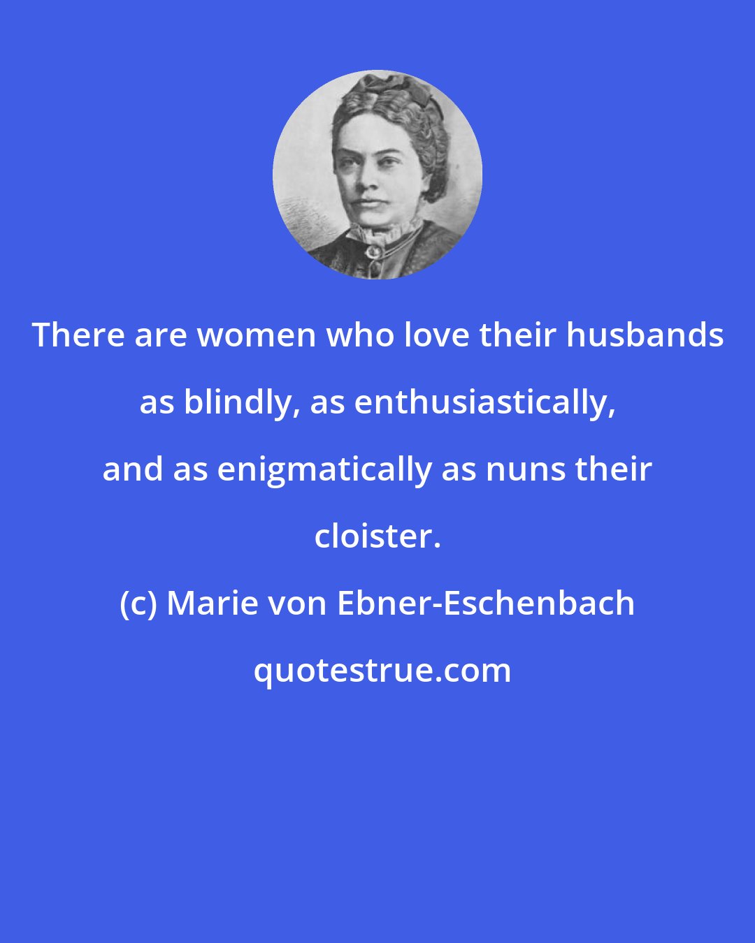 Marie von Ebner-Eschenbach: There are women who love their husbands as blindly, as enthusiastically, and as enigmatically as nuns their cloister.