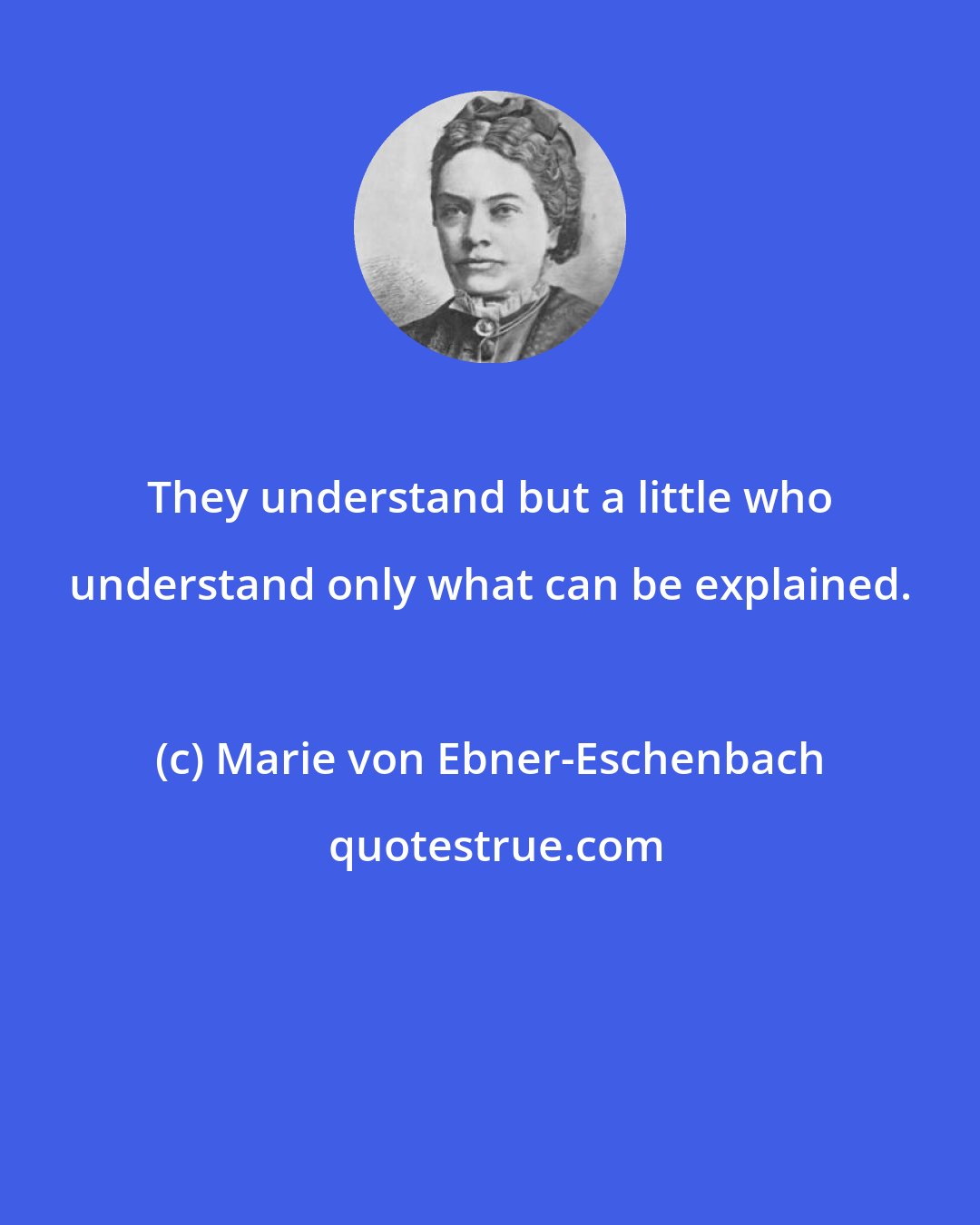 Marie von Ebner-Eschenbach: They understand but a little who understand only what can be explained.