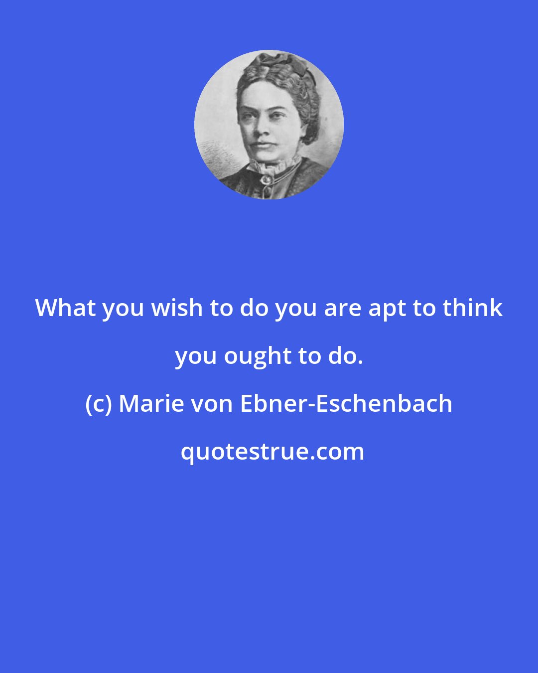 Marie von Ebner-Eschenbach: What you wish to do you are apt to think you ought to do.