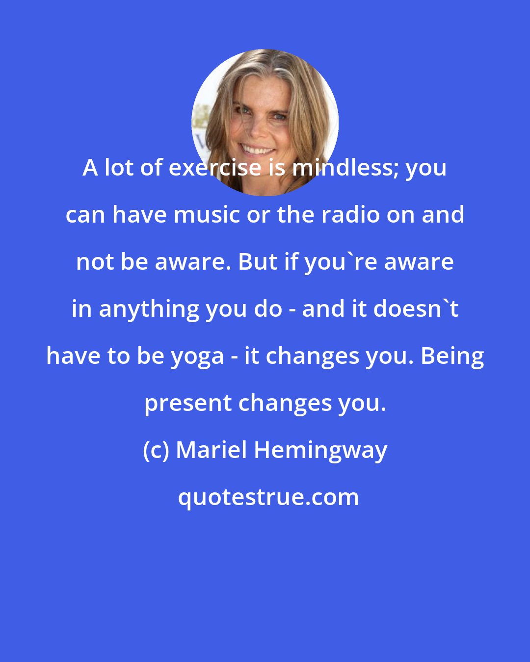 Mariel Hemingway: A lot of exercise is mindless; you can have music or the radio on and not be aware. But if you're aware in anything you do - and it doesn't have to be yoga - it changes you. Being present changes you.