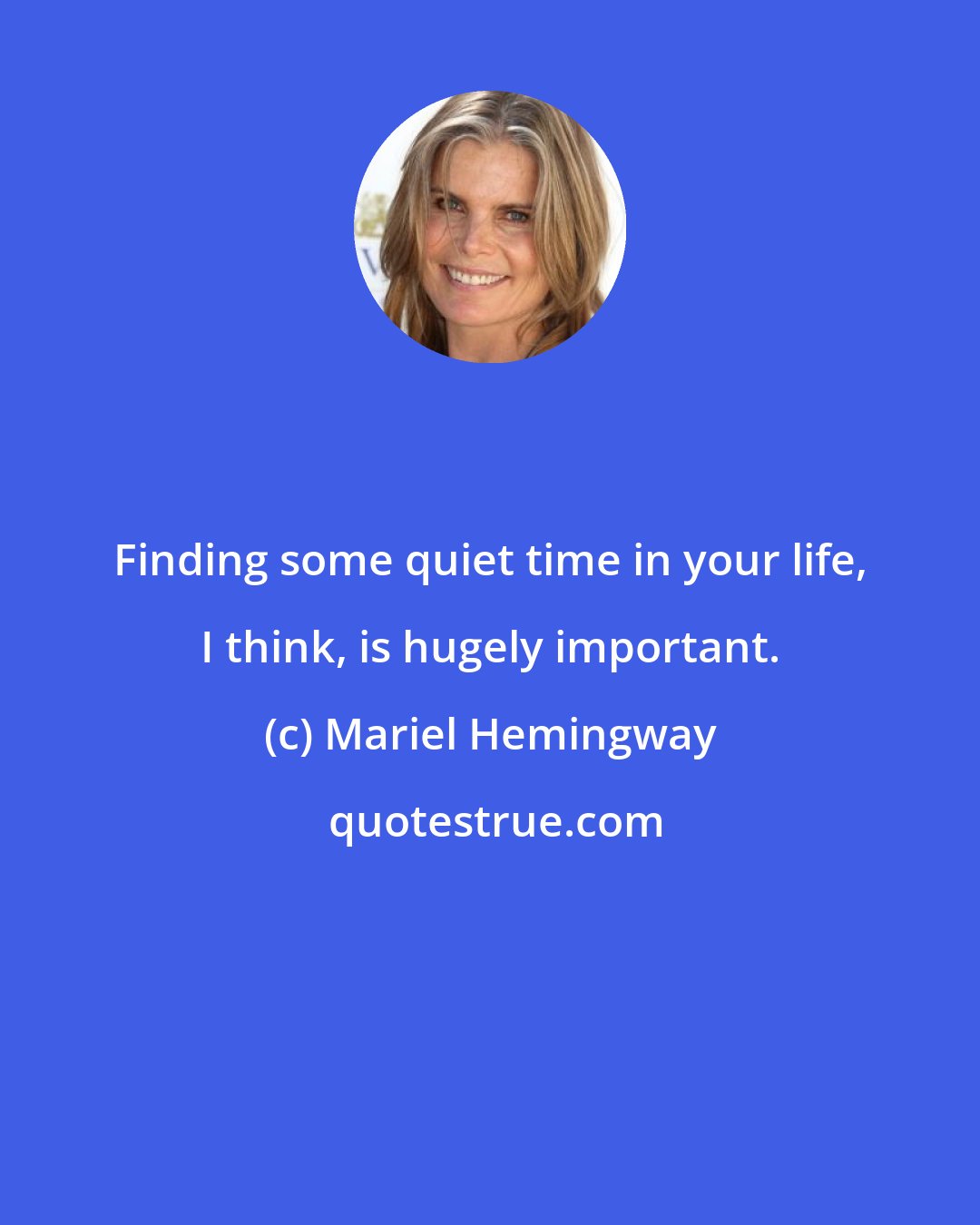 Mariel Hemingway: Finding some quiet time in your life, I think, is hugely important.