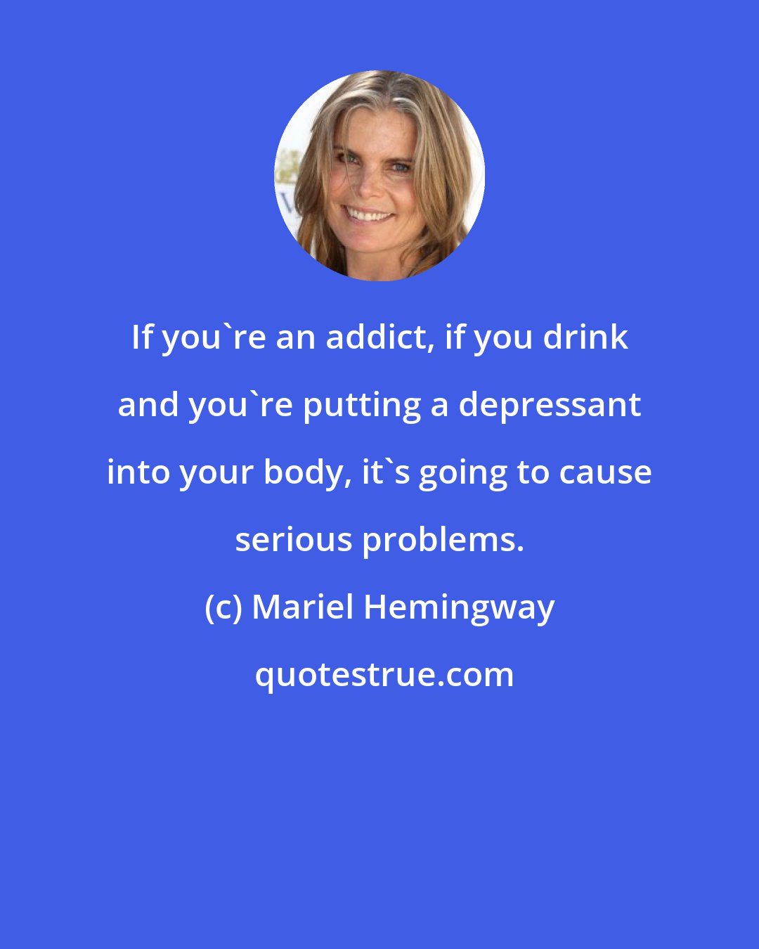 Mariel Hemingway: If you're an addict, if you drink and you're putting a depressant into your body, it's going to cause serious problems.