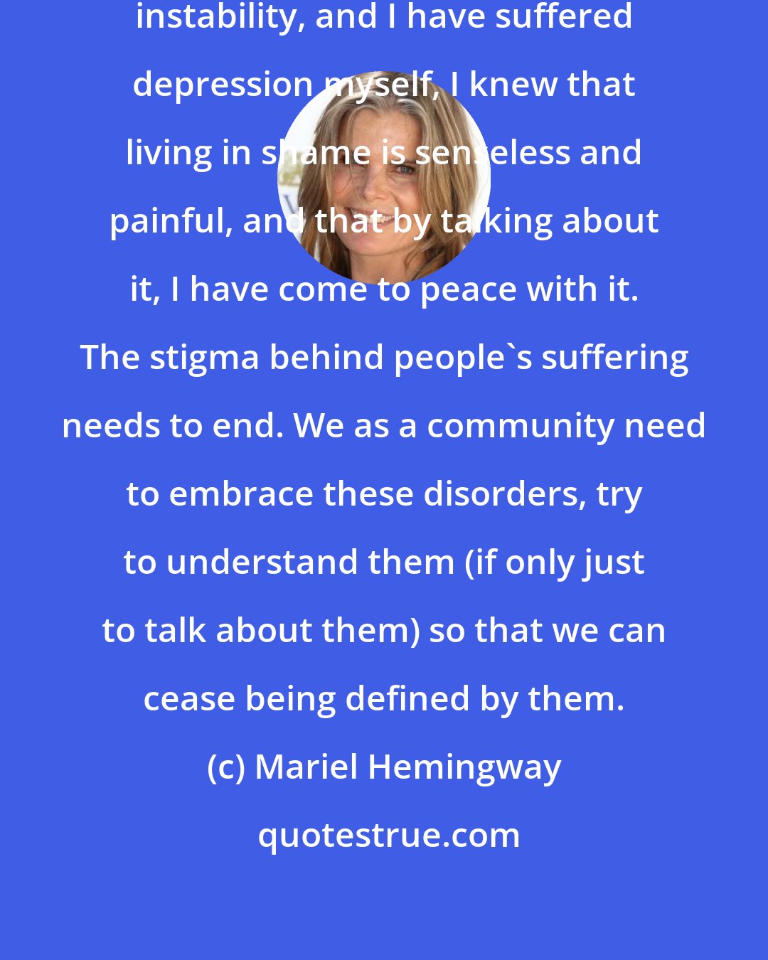 Mariel Hemingway: Since I come from a family of mental instability, and I have suffered depression myself, I knew that living in shame is senseless and painful, and that by talking about it, I have come to peace with it. The stigma behind people's suffering needs to end. We as a community need to embrace these disorders, try to understand them (if only just to talk about them) so that we can cease being defined by them.