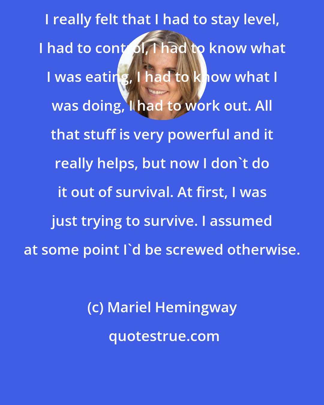 Mariel Hemingway: I really felt that I had to stay level, I had to control, I had to know what I was eating, I had to know what I was doing, I had to work out. All that stuff is very powerful and it really helps, but now I don't do it out of survival. At first, I was just trying to survive. I assumed at some point I'd be screwed otherwise.