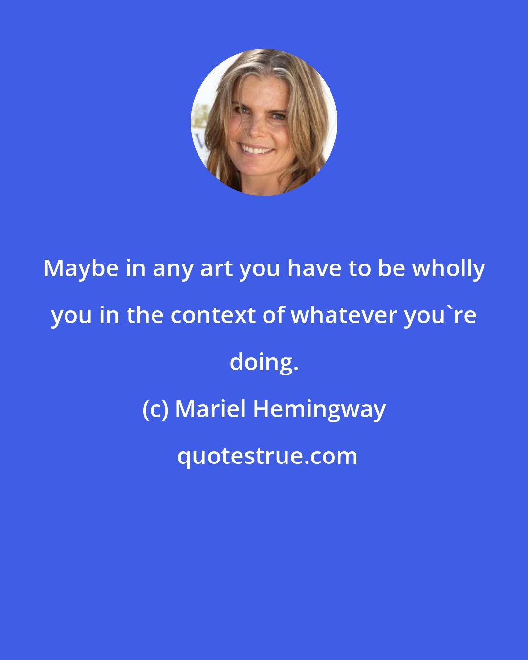 Mariel Hemingway: Maybe in any art you have to be wholly you in the context of whatever you're doing.