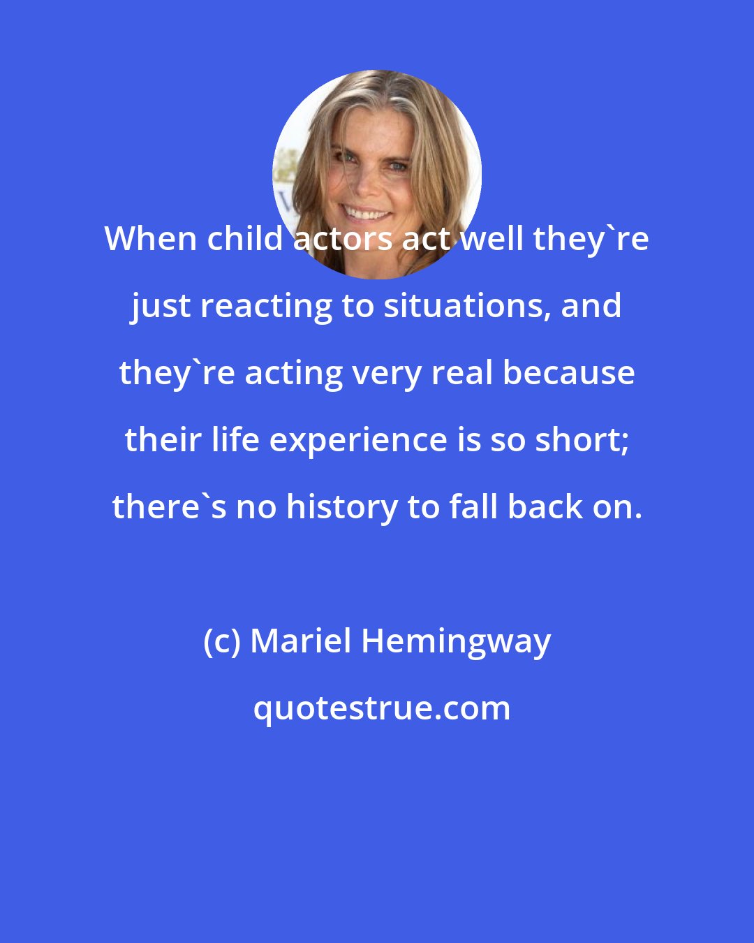 Mariel Hemingway: When child actors act well they're just reacting to situations, and they're acting very real because their life experience is so short; there's no history to fall back on.