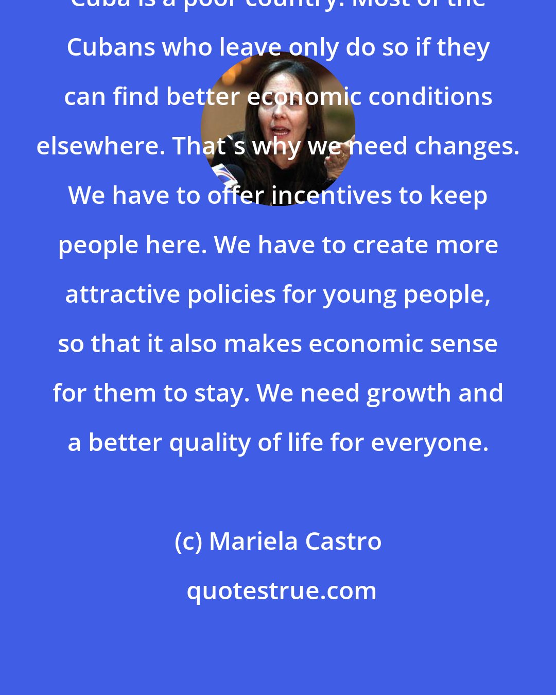 Mariela Castro: Cuba is a poor country. Most of the Cubans who leave only do so if they can find better economic conditions elsewhere. That's why we need changes. We have to offer incentives to keep people here. We have to create more attractive policies for young people, so that it also makes economic sense for them to stay. We need growth and a better quality of life for everyone.